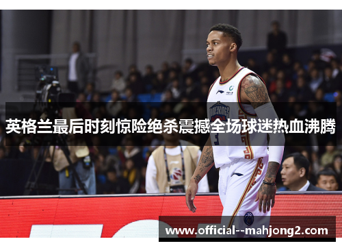 英格兰最后时刻惊险绝杀震撼全场球迷热血沸腾